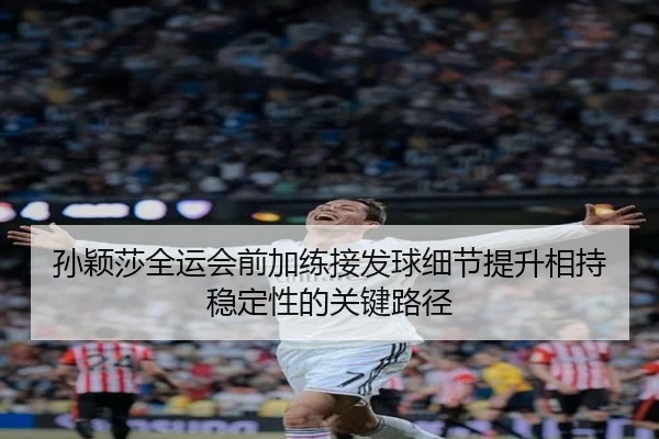 孙颖莎全运会前加练接发球细节提升相持稳定性的关键路径